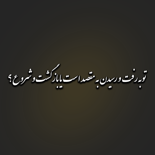 توبه رفت و رسیدن به مقصد است یا بازگشت و شروع ؟